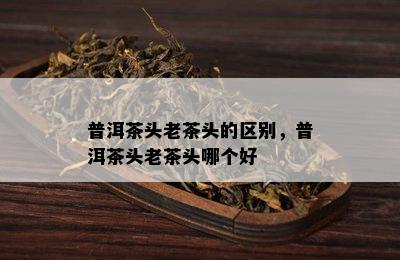 普洱茶头老茶头的区别，普洱茶头老茶头哪个好