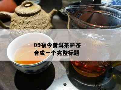 09福今普洱茶熟茶 - 合成一个完整标题