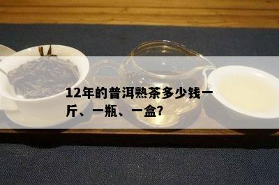 12年的普洱熟茶多少钱一斤、一瓶、一盒？