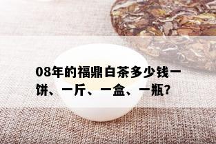 08年的福鼎白茶多少钱一饼、一斤、一盒、一瓶？