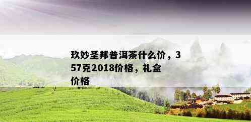 玖妙圣邦普洱茶什么价，357克2018价格，礼盒价格