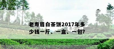 老寿眉白茶饼2017年多少钱一斤、一盒、一包？