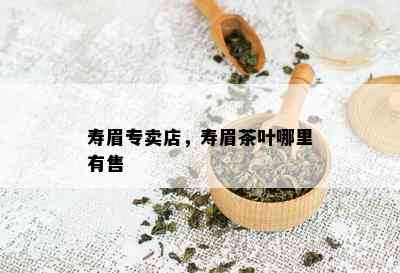 寿眉专卖店，寿眉茶叶哪里有售