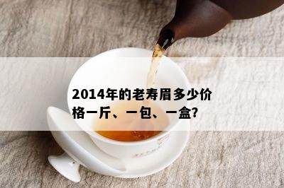 2014年的老寿眉多少价格一斤、一包、一盒？