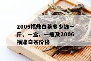 2005福鼎白茶多少钱一斤、一盒、一瓶及2006福鼎白茶价格