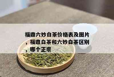 福鼎六妙白茶价格表及图片，福鼎白茶和六妙白茶区别，哪个正宗