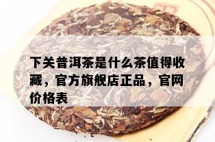 下关普洱茶是什么茶值得收藏，官方旗舰店正品，官网价格表