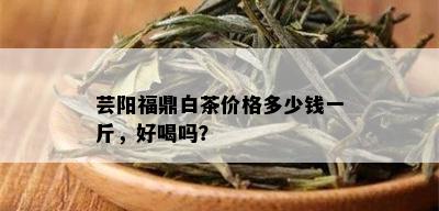 芸阳福鼎白茶价格多少钱一斤，好喝吗？