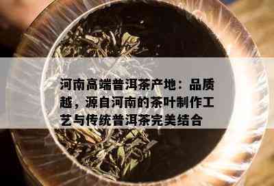 河南高端普洱茶产地：品质越，源自河南的茶叶制作工艺与传统普洱茶完美结合