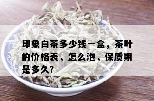 印象白茶多少钱一盒，茶叶的价格表，怎么泡，保质期是多久？