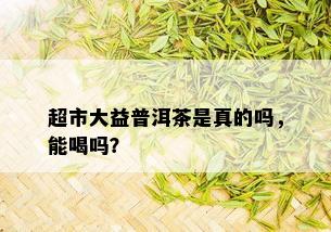 超市大益普洱茶是真的吗，能喝吗？