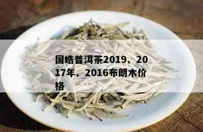 国皓普洱茶2019、2017年、2016布朗木价格