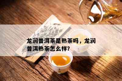 龙润普洱茶是熟茶吗，龙润普洱熟茶怎么样？