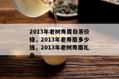 2013年老树寿眉白茶价格，2013年老寿眉多少钱，2013年老树寿眉礼盒