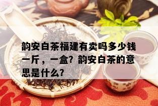 韵安白茶福建有卖吗多少钱一斤，一盒？韵安白茶的意思是什么？