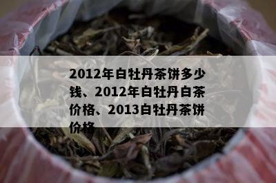 2012年白牡丹茶饼多少钱、2012年白牡丹白茶价格、2013白牡丹茶饼价格