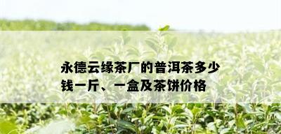 永德云缘茶厂的普洱茶多少钱一斤、一盒及茶饼价格