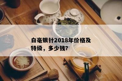 白毫银针2018年价格及特级，多少钱？