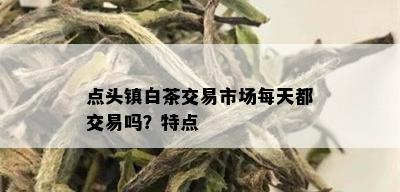 点头镇白茶交易市场每天都交易吗？特点