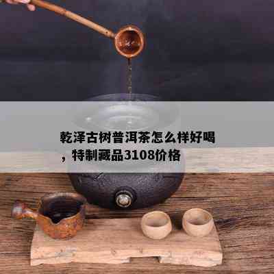 乾泽古树普洱茶怎么样好喝，特制藏品3108价格