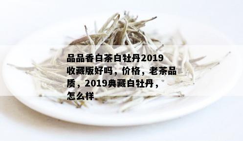 品品香白茶白牡丹2019收藏版好吗，价格，老茶品质，2019典藏白牡丹，怎么样