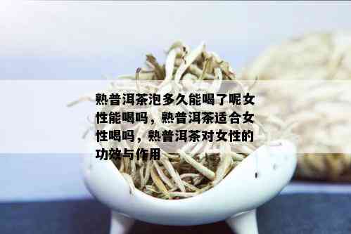 熟普洱茶泡多久能喝了呢女性能喝吗，熟普洱茶适合女性喝吗，熟普洱茶对女性的功效与作用