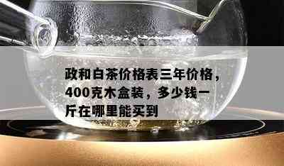 政和白茶价格表三年价格，400克木盒装，多少钱一斤在哪里能买到