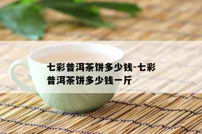 七彩普洱茶饼多少钱-七彩普洱茶饼多少钱一斤