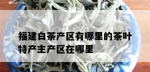 福建白茶产区有哪里的茶叶特产主产区在哪里