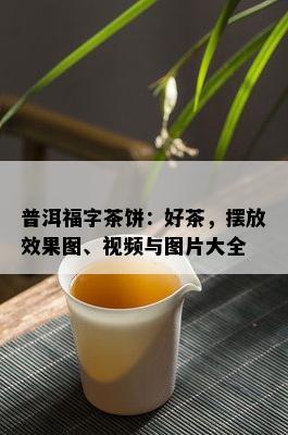 普洱福字茶饼：好茶，摆放效果图、视频与图片大全