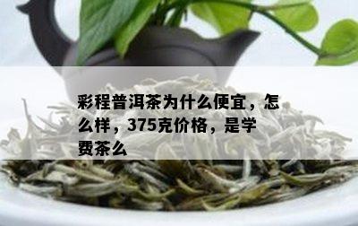 彩程普洱茶为什么便宜，怎么样，375克价格，是学费茶么