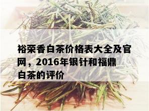 裕荣香白茶价格表大全及官网，2016年银针和福鼎白茶的评价