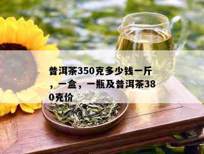 普洱茶350克多少钱一斤，一盒，一瓶及普洱茶380克价