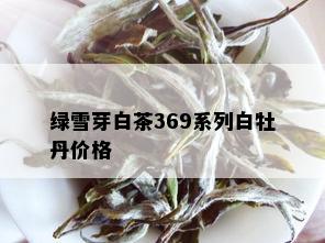 绿雪芽白茶369系列白牡丹价格