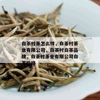 白茶村茶怎么样，白茶村茶业有限公司，白茶村白茶品牌，白茶村茶业有限公司白茶价格