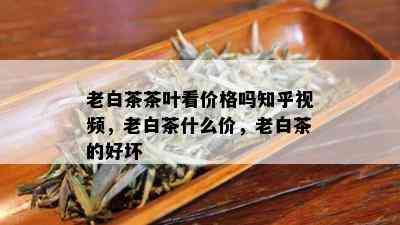 老白茶茶叶看价格吗知乎视频，老白茶什么价，老白茶的好坏