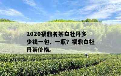 2020福鼎名茶白牡丹多少钱一包、一瓶？福鼎白牡丹茶价格。