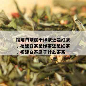 福建白茶属于绿茶还是红茶，福建白茶是绿茶还是红茶，福建白茶属于什么茶系