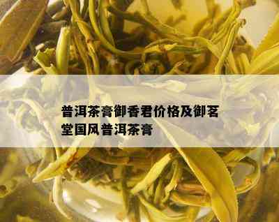 普洱茶膏御香君价格及御茗堂国风普洱茶膏