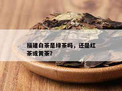 福建白茶是绿茶吗，还是红茶或黄茶？