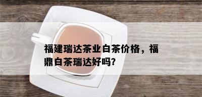 福建瑞达茶业白茶价格，福鼎白茶瑞达好吗？