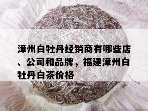 漳州白牡丹经销商有哪些店、公司和品牌，福建漳州白牡丹白茶价格