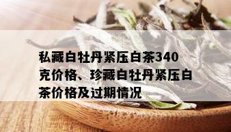 私藏白牡丹紧压白茶340克价格、珍藏白牡丹紧压白茶价格及过期情况