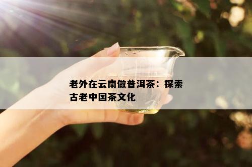 老外在云南做普洱茶：探索古老中国茶文化