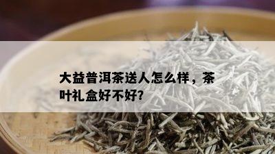 大益普洱茶送人怎么样，茶叶礼盒好不好？