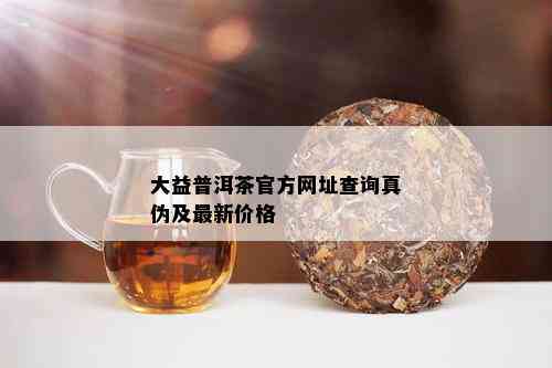 大益普洱茶官方网址查询真伪及最新价格