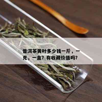 普洱茶黄叶多少钱一斤，一克，一盒？有收藏价值吗？