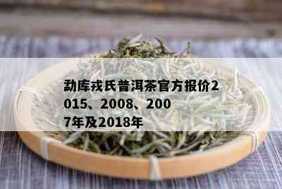 勐库戎氏普洱茶官方报价2015、2008、2007年及2018年