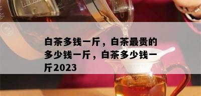 白茶多钱一斤，白茶最贵的多少钱一斤，白茶多少钱一斤2023