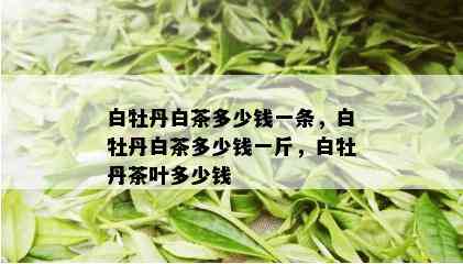 白牡丹白茶多少钱一条，白牡丹白茶多少钱一斤，白牡丹茶叶多少钱